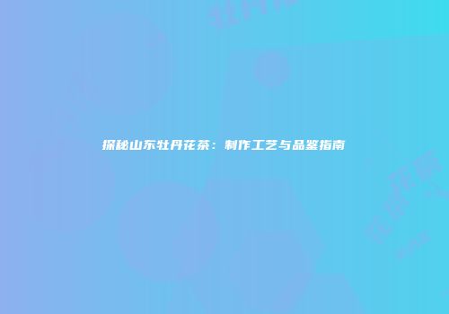 探秘山东牡丹花茶：制作工艺与品鉴指南