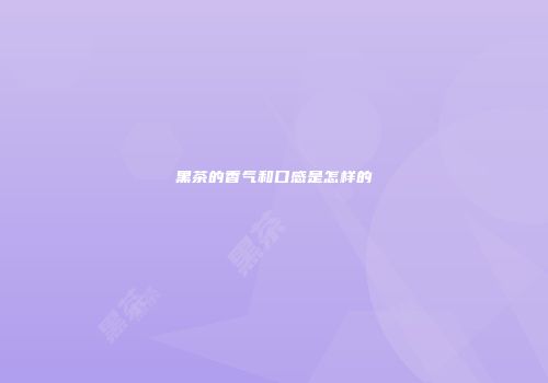 黑茶的香气和口感是怎样的