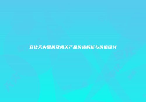 安化天尖黑茶及相关产品价格解析与价值探讨