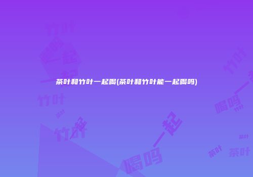 茶叶和竹叶一起喝(茶叶和竹叶能一起喝吗)