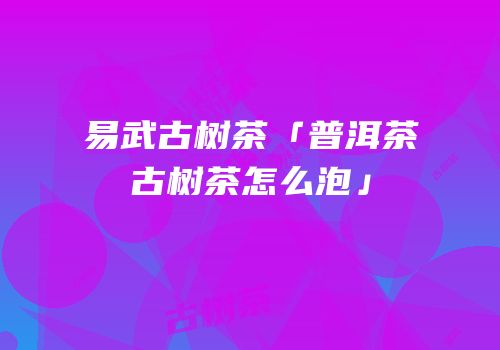 易武古树茶「普洱茶古树茶怎么泡」