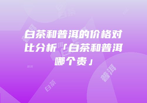 白茶和普洱的价格对比分析「白茶和普洱哪个贵」