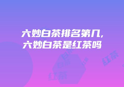 六妙白茶排名第几,六妙白茶是红茶吗