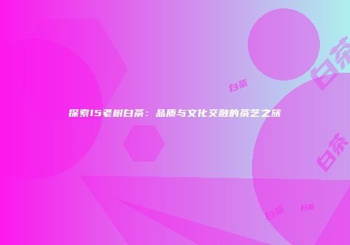 探索15老树白茶：品质与文化交融的茶艺之旅