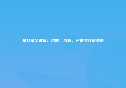 柑红茶全解析：功效、泡制、产地与红茶关系