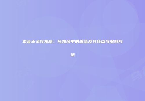 观音王茶叶揭秘：乌龙茶中的珍品及其特点与泡制方法