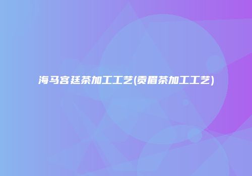 海马宫廷茶加工工艺(贡眉茶加工工艺)