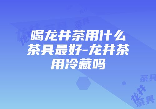 喝龙井茶用什么茶具最好-龙井茶用冷藏吗