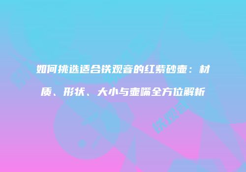 如何挑选适合铁观音的红紫砂壶：材质、形状、大小与壶嘴全方位解析