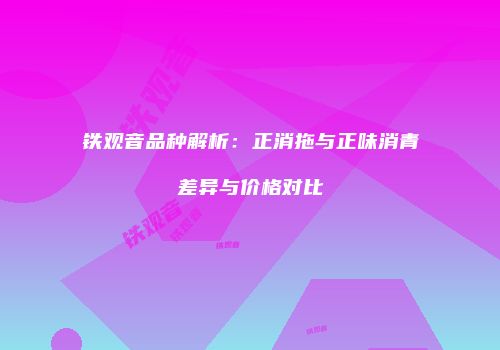 铁观音品种解析：正消拖与正味消青差异与价格对比