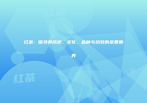 红茶：探寻其历史、文化、品种与功效的茶香世界