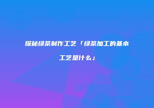 探秘绿茶制作工艺「绿茶加工的基本工艺是什么」