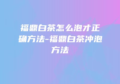 福鼎白茶怎么泡才正确方法-福鼎白茶冲泡方法