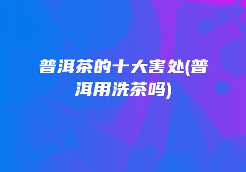 普洱茶的十大害处(普洱用洗茶吗)