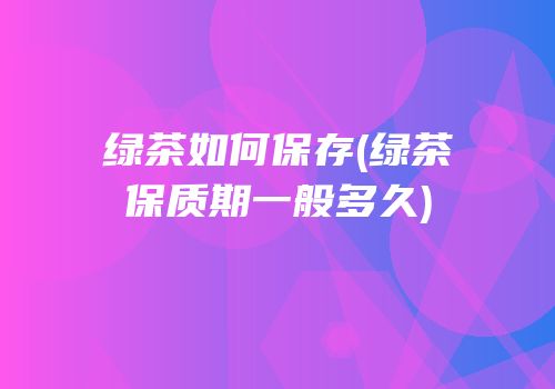 绿茶如何保存(绿茶保质期一般多久)