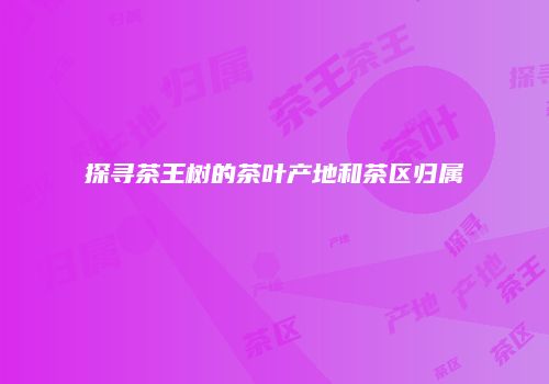 探寻茶王树的茶叶产地和茶区归属