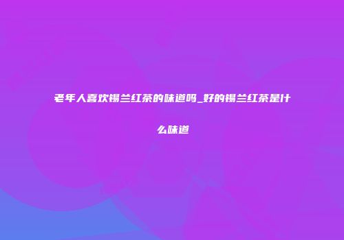 老年人喜欢锡兰红茶的味道吗_好的锡兰红茶是什么味道