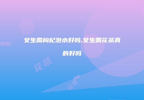 女生喝枸杞泡水好吗,女生喝花茶真的好吗