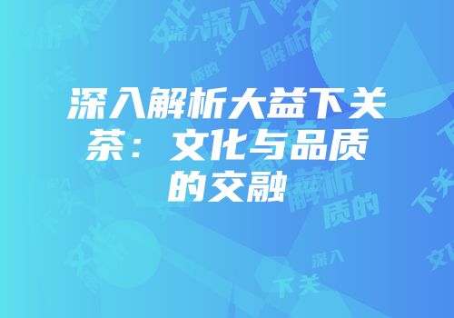 深入解析大益下关茶：文化与品质的交融