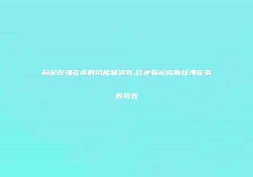 枸杞玫瑰花茶的功能和功效,红枣枸杞桂圆玫瑰花茶的功效