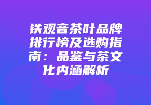 铁观音茶叶品牌排行榜及选购指南：品鉴与茶文化内涵解析