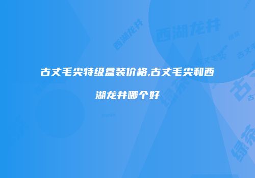 古丈毛尖特级盒装价格,古丈毛尖和西湖龙井哪个好