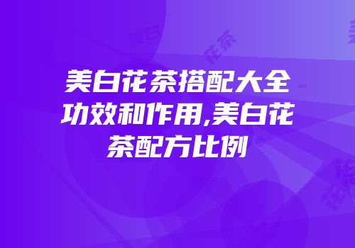 美白花茶搭配大全功效和作用,美白花茶配方比例