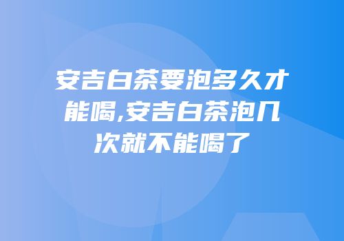 安吉白茶要泡多久才能喝,安吉白茶泡几次就不能喝了