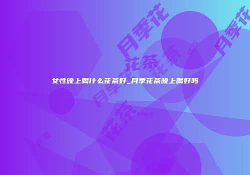 女性晚上喝什么花茶好_月季花茶晚上喝好吗