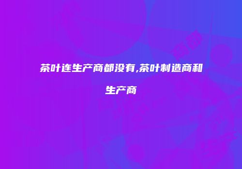 茶叶连生产商都没有,茶叶制造商和生产商