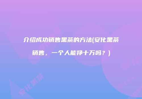 介绍成功销售黑茶的方法(安化黑茶销售，一个人能挣十万吗？)