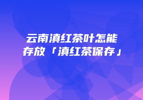 云南滇红茶叶怎能存放「滇红茶保存」
