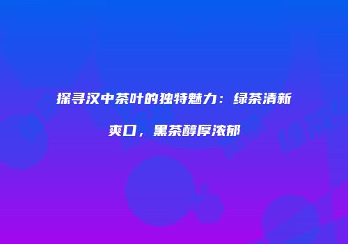 探寻汉中茶叶的独特魅力：绿茶清新爽口，黑茶醇厚浓郁