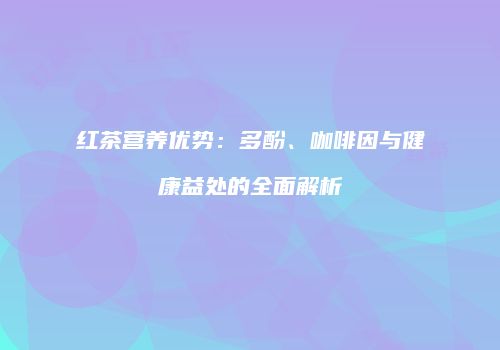 红茶营养优势：多酚、咖啡因与健康益处的全面解析