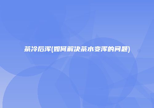 茶冷后浑(如何解决茶水变浑的问题)