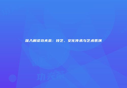 深入解读功夫茶：技艺、文化传承与艺术表演