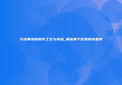 介绍黄茶的制作工艺与特点_黄茶属于后发酵茶是吗