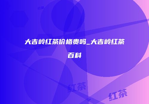 大吉岭红茶价格贵吗_大吉岭红茶百科