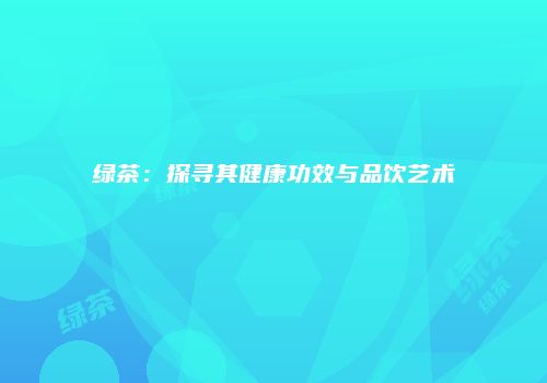 绿茶：探寻其健康功效与品饮艺术