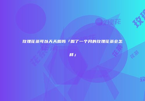 玫瑰花茶可以天天喝吗「喝了一个月的玫瑰花茶会怎样」