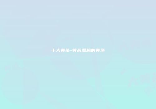 十大黄茶-黄茶温热的黄汤