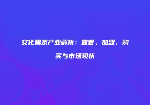 安化黑茶产业解析：监管、加盟、购买与市场现状