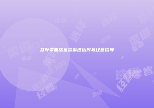 茶叶零售店进货渠道选择与经营指导