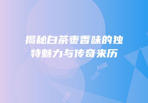 揭秘白茶枣香味的独特魅力与传奇来历