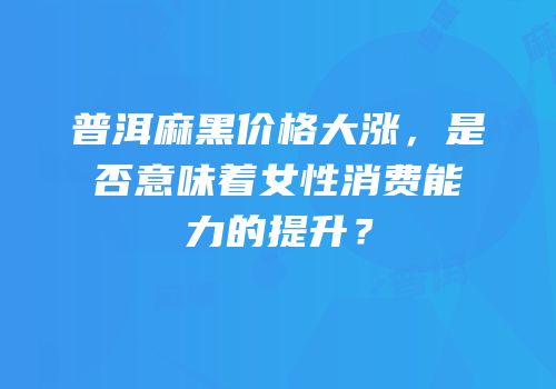 普洱麻黑价格大涨，是否意味着女性消费能力的提升？