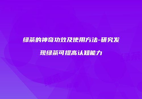 绿茶的神奇功效及使用方法-研究发现绿茶可提高认知能力