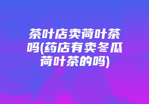 茶叶店卖荷叶茶吗(药店有卖冬瓜荷叶茶的吗)