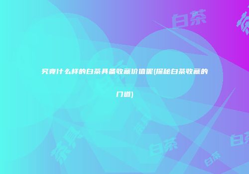 究竟什么样的白茶具备收藏价值呢(探秘白茶收藏的门道)
