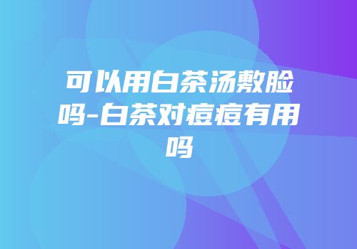 可以用白茶汤敷脸吗-白茶对痘痘有用吗
