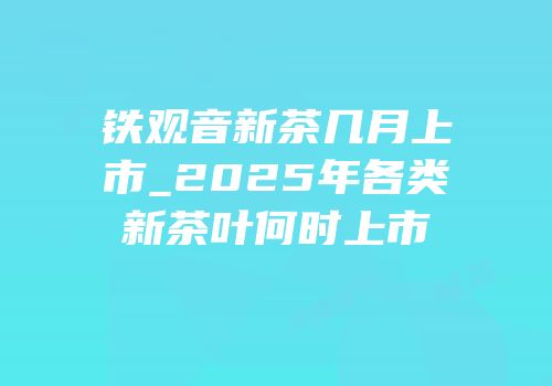 铁观音新茶几月上市_2025年各类新茶叶何时上市